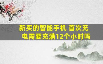 新买的智能手机 首次充电需要充满12个小时吗